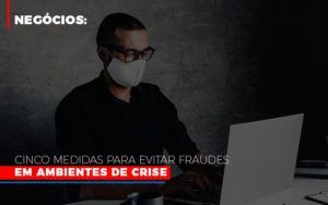 Negocios Cinco Medidas Para Evitar Fraudes Em Ambientes De Crise - O Contador Online