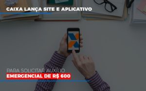 Caixa Lanca Site E Aplicativo Para Solicitar Auxilio Emergencial De Rs 600 - O Contador Online