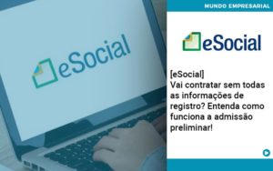 E Social Vai Contratar Sem Todas As Informacoes De Registro Entenda Como Funciona A Admissao Preliminar - O Contador Online